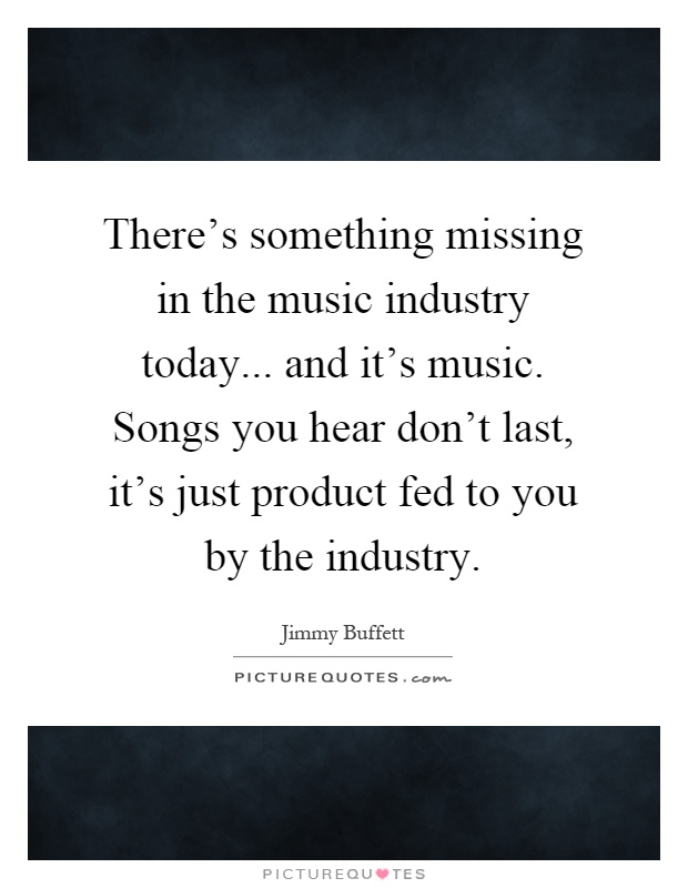 There's something missing in the music industry today... and it's music. Songs you hear don't last, it's just product fed to you by the industry Picture Quote #1