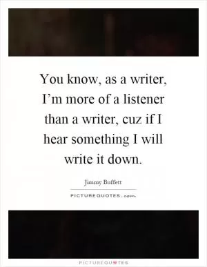 You know, as a writer, I’m more of a listener than a writer, cuz if I hear something I will write it down Picture Quote #1