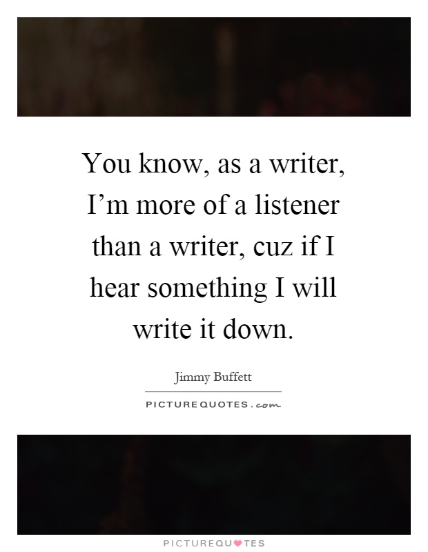 You know, as a writer, I'm more of a listener than a writer, cuz if I hear something I will write it down Picture Quote #1