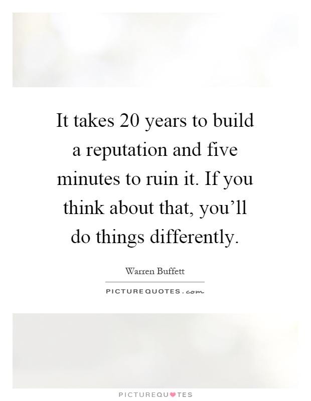 It takes 20 years to build a reputation and five minutes to ruin it. If you think about that, you'll do things differently Picture Quote #1