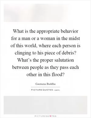 What is the appropriate behavior for a man or a woman in the midst of this world, where each person is clinging to his piece of debris? What’s the proper salutation between people as they pass each other in this flood? Picture Quote #1