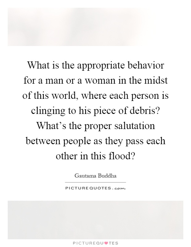 What is the appropriate behavior for a man or a woman in the midst of this world, where each person is clinging to his piece of debris? What's the proper salutation between people as they pass each other in this flood? Picture Quote #1