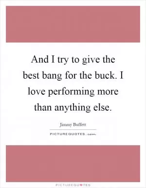 And I try to give the best bang for the buck. I love performing more than anything else Picture Quote #1