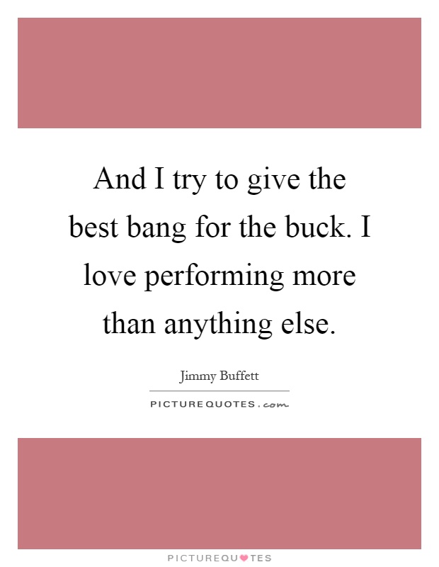 And I try to give the best bang for the buck. I love performing more than anything else Picture Quote #1