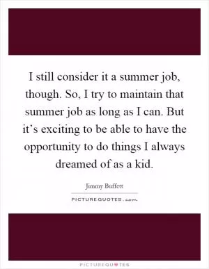 I still consider it a summer job, though. So, I try to maintain that summer job as long as I can. But it’s exciting to be able to have the opportunity to do things I always dreamed of as a kid Picture Quote #1