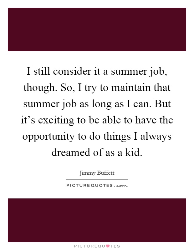 I still consider it a summer job, though. So, I try to maintain that summer job as long as I can. But it's exciting to be able to have the opportunity to do things I always dreamed of as a kid Picture Quote #1