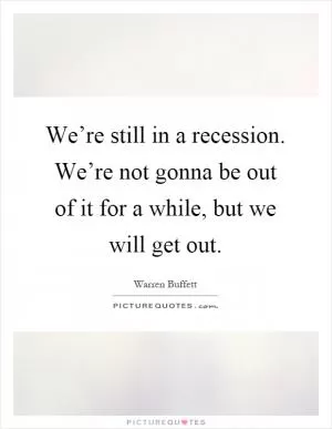 We’re still in a recession. We’re not gonna be out of it for a while, but we will get out Picture Quote #1