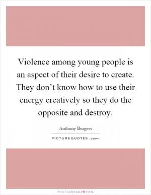 Violence among young people is an aspect of their desire to create. They don’t know how to use their energy creatively so they do the opposite and destroy Picture Quote #1