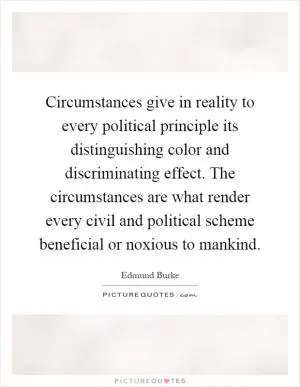 Circumstances give in reality to every political principle its distinguishing color and discriminating effect. The circumstances are what render every civil and political scheme beneficial or noxious to mankind Picture Quote #1