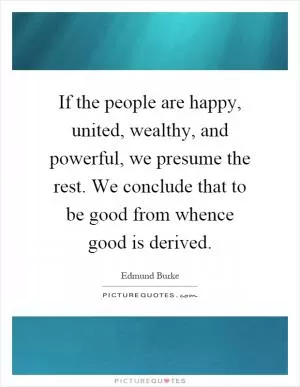 If the people are happy, united, wealthy, and powerful, we presume the rest. We conclude that to be good from whence good is derived Picture Quote #1