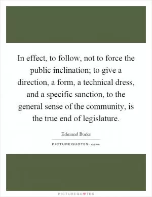 In effect, to follow, not to force the public inclination; to give a direction, a form, a technical dress, and a specific sanction, to the general sense of the community, is the true end of legislature Picture Quote #1