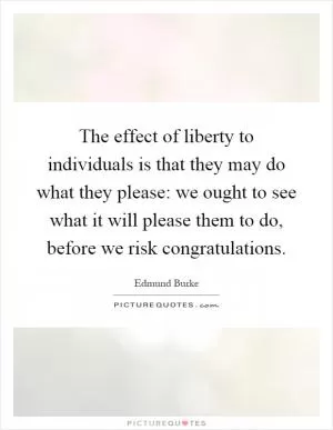 The effect of liberty to individuals is that they may do what they please: we ought to see what it will please them to do, before we risk congratulations Picture Quote #1