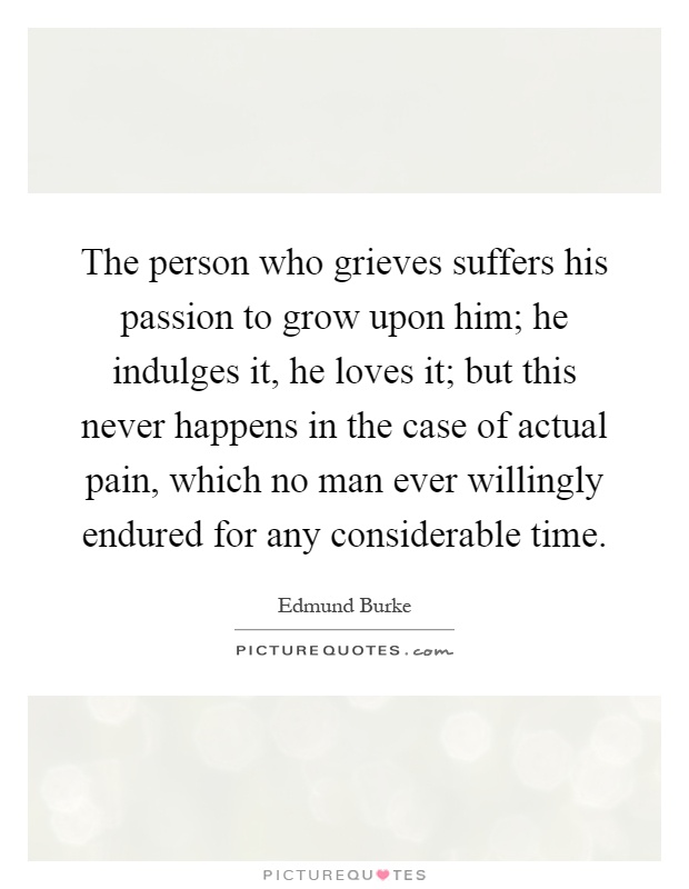 The person who grieves suffers his passion to grow upon him; he indulges it, he loves it; but this never happens in the case of actual pain, which no man ever willingly endured for any considerable time Picture Quote #1