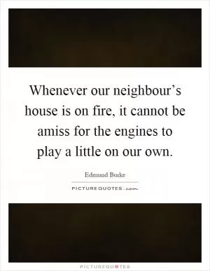 Whenever our neighbour’s house is on fire, it cannot be amiss for the engines to play a little on our own Picture Quote #1