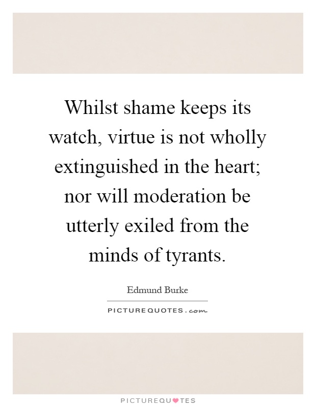 Whilst shame keeps its watch, virtue is not wholly extinguished in the heart; nor will moderation be utterly exiled from the minds of tyrants Picture Quote #1