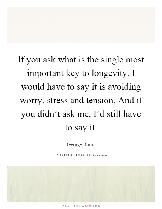 If you ask what is the single most important key to longevity, I would have to say it is avoiding worry, stress and tension. And if you didn't ask me, I'd still have to say it Picture Quote #1