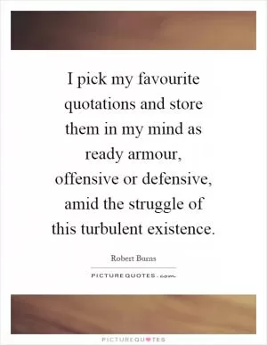 I pick my favourite quotations and store them in my mind as ready armour, offensive or defensive, amid the struggle of this turbulent existence Picture Quote #1