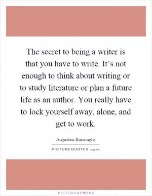 The secret to being a writer is that you have to write. It’s not enough to think about writing or to study literature or plan a future life as an author. You really have to lock yourself away, alone, and get to work Picture Quote #1