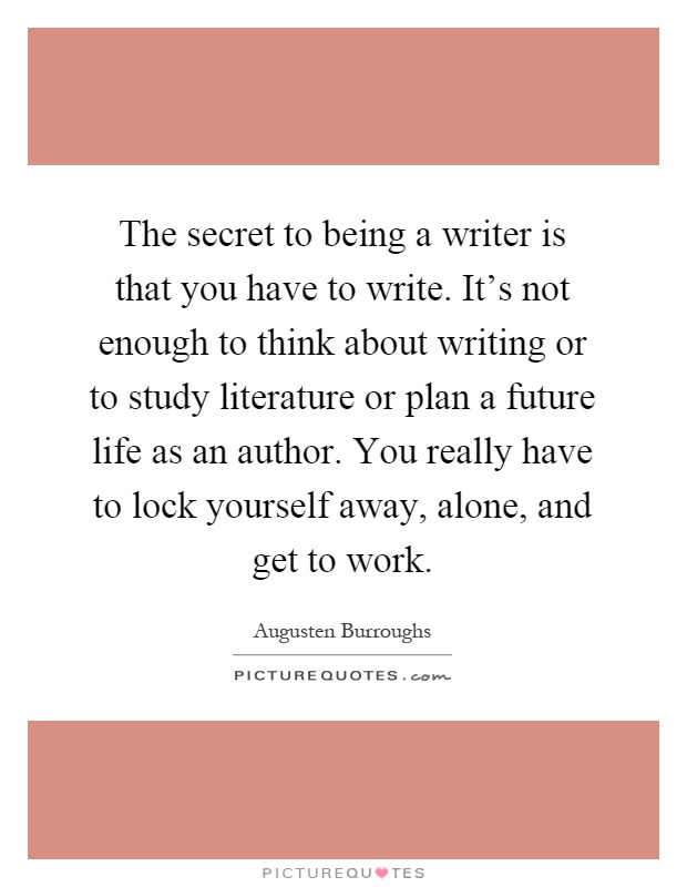 The secret to being a writer is that you have to write. It's not enough to think about writing or to study literature or plan a future life as an author. You really have to lock yourself away, alone, and get to work Picture Quote #1