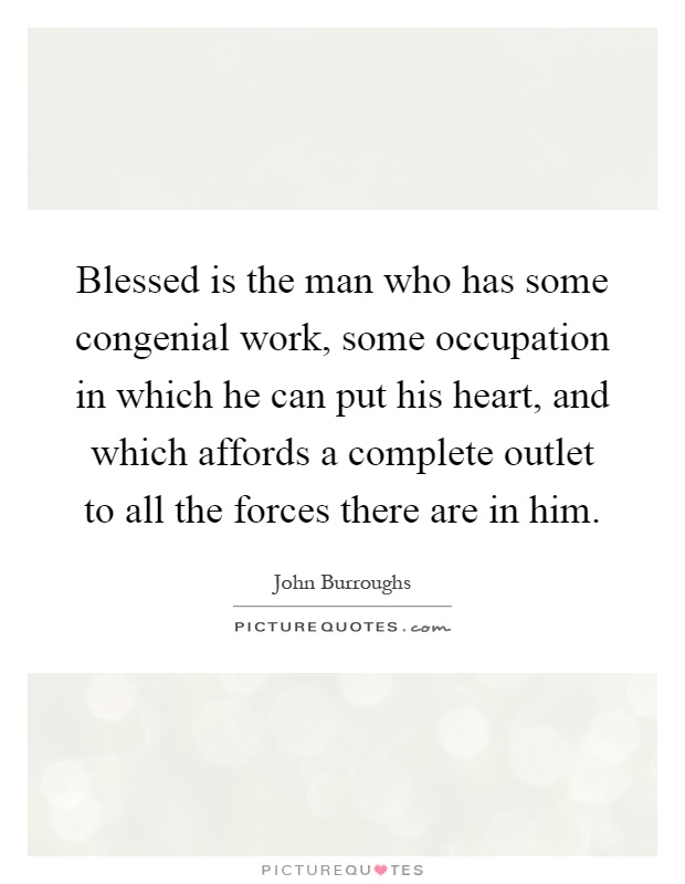 Blessed is the man who has some congenial work, some occupation in which he can put his heart, and which affords a complete outlet to all the forces there are in him Picture Quote #1