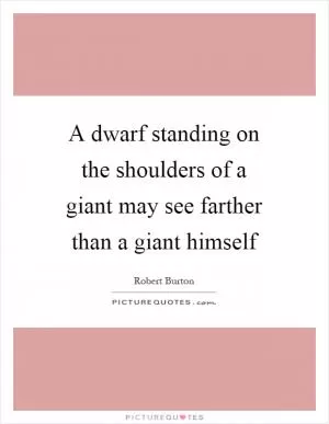 A dwarf standing on the shoulders of a giant may see farther than a giant himself Picture Quote #1