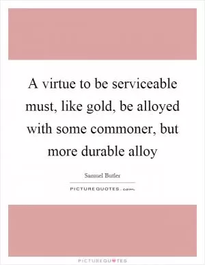 A virtue to be serviceable must, like gold, be alloyed with some commoner, but more durable alloy Picture Quote #1