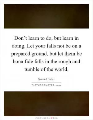 Don’t learn to do, but learn in doing. Let your falls not be on a prepared ground, but let them be bona fide falls in the rough and tumble of the world Picture Quote #1
