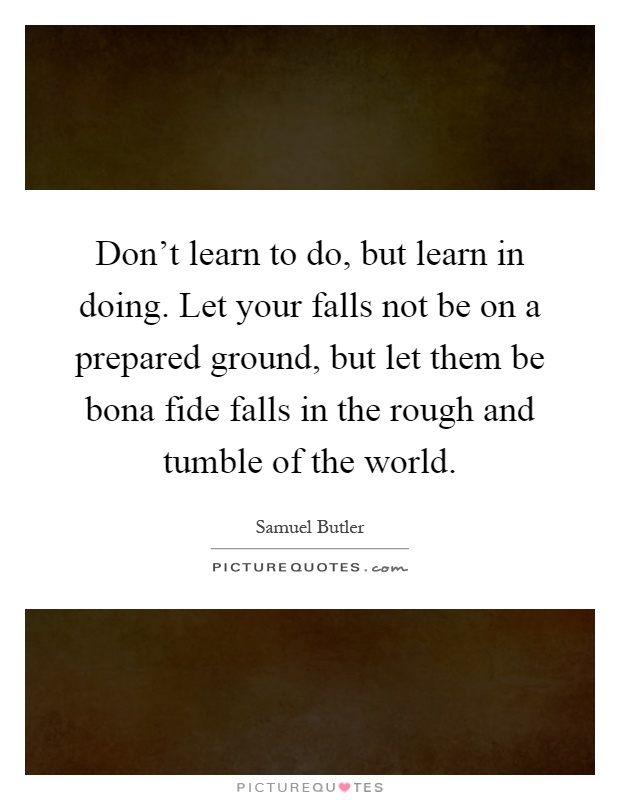 Don’t learn to do, but learn in doing. Let your falls not be on a prepared ground, but let them be bona fide falls in the rough and tumble of the world Picture Quote #1