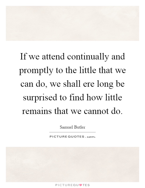 If we attend continually and promptly to the little that we can do, we shall ere long be surprised to find how little remains that we cannot do Picture Quote #1