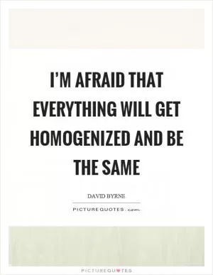 I’m afraid that everything will get homogenized and be the same Picture Quote #1