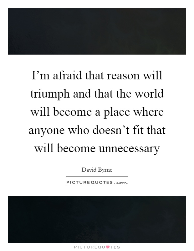 I'm afraid that reason will triumph and that the world will become a place where anyone who doesn't fit that will become unnecessary Picture Quote #1