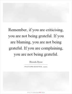 Remember, if you are criticising, you are not being grateful. If you are blaming, you are not being grateful. If you are complaining, you are not being grateful Picture Quote #1