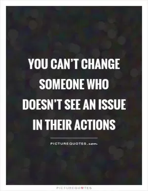 You can’t change someone who doesn’t see an issue in their actions Picture Quote #1
