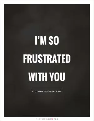 I’m so frustrated with you Picture Quote #1