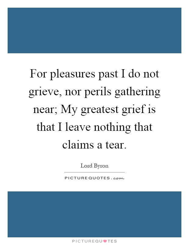 For pleasures past I do not grieve, nor perils gathering near; My greatest grief is that I leave nothing that claims a tear Picture Quote #1