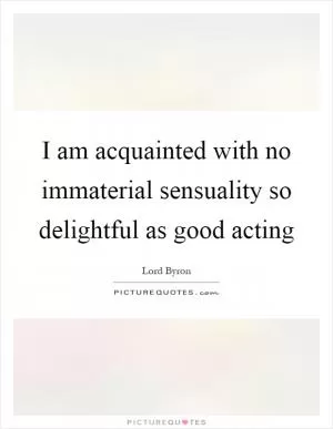 I am acquainted with no immaterial sensuality so delightful as good acting Picture Quote #1