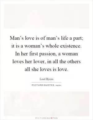 Man’s love is of man’s life a part; it is a woman’s whole existence. In her first passion, a woman loves her lover, in all the others all she loves is love Picture Quote #1