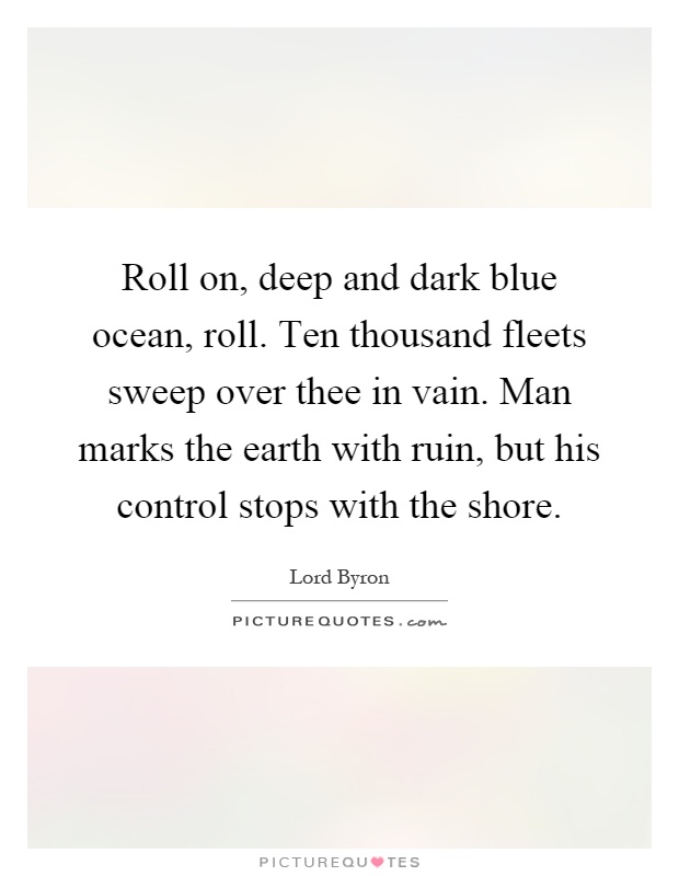 Roll on, deep and dark blue ocean, roll. Ten thousand fleets sweep over thee in vain. Man marks the earth with ruin, but his control stops with the shore Picture Quote #1
