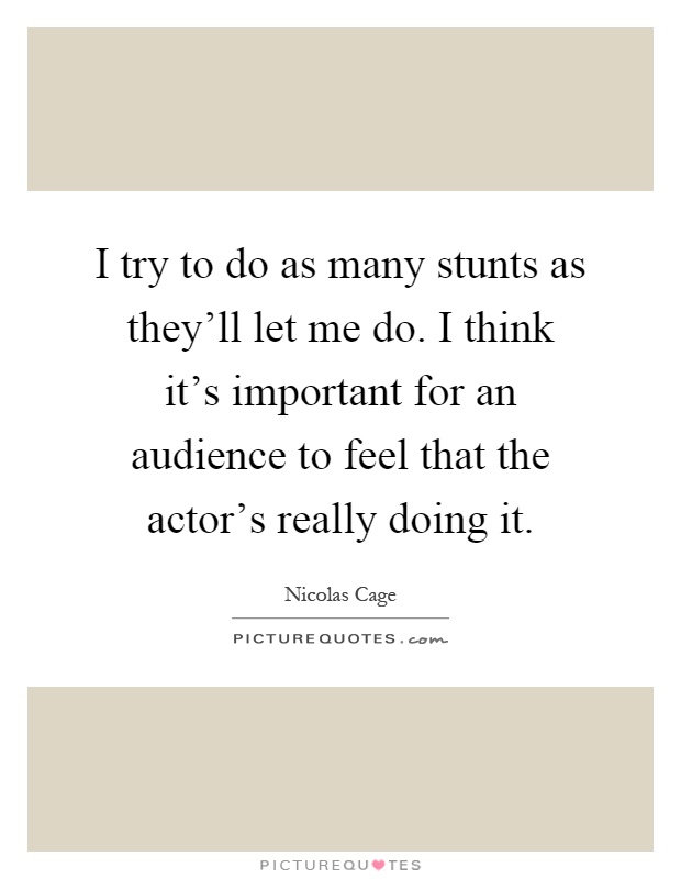 I try to do as many stunts as they'll let me do. I think it's important for an audience to feel that the actor's really doing it Picture Quote #1