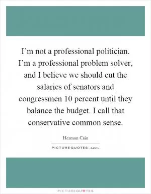 I’m not a professional politician. I’m a professional problem solver, and I believe we should cut the salaries of senators and congressmen 10 percent until they balance the budget. I call that conservative common sense Picture Quote #1