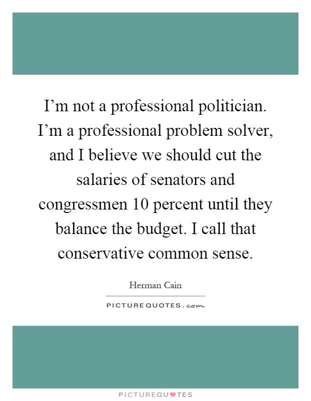 I'm not a professional politician. I'm a professional problem solver, and I believe we should cut the salaries of senators and congressmen 10 percent until they balance the budget. I call that conservative common sense Picture Quote #1