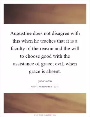 Augustine does not disagree with this when he teaches that it is a faculty of the reason and the will to choose good with the assistance of grace; evil, when grace is absent Picture Quote #1