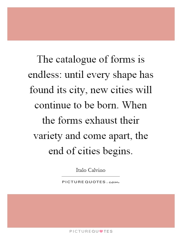 The catalogue of forms is endless: until every shape has found its city, new cities will continue to be born. When the forms exhaust their variety and come apart, the end of cities begins Picture Quote #1
