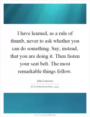 I have learned, as a rule of thumb, never to ask whether you can do something. Say, instead, that you are doing it. Then fasten your seat belt. The most remarkable things follow Picture Quote #1