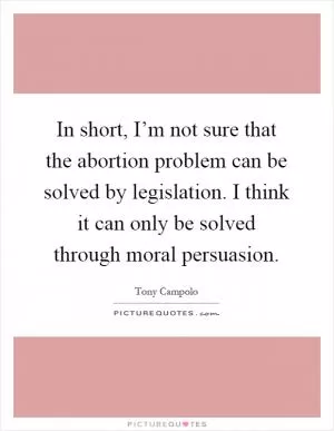 In short, I’m not sure that the abortion problem can be solved by legislation. I think it can only be solved through moral persuasion Picture Quote #1