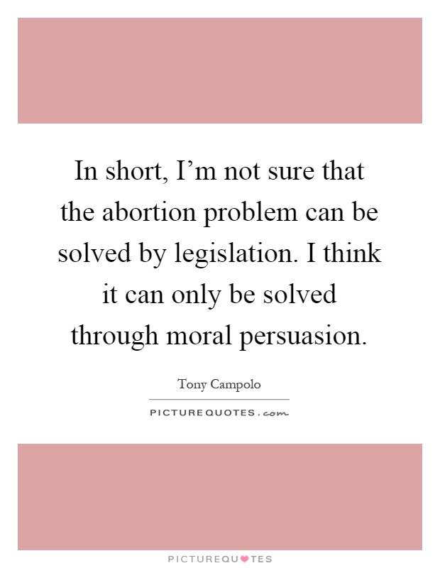 In short, I'm not sure that the abortion problem can be solved by legislation. I think it can only be solved through moral persuasion Picture Quote #1