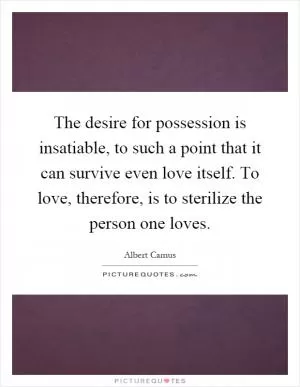 The desire for possession is insatiable, to such a point that it can survive even love itself. To love, therefore, is to sterilize the person one loves Picture Quote #1