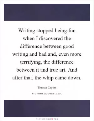 Writing stopped being fun when I discovered the difference between good writing and bad and, even more terrifying, the difference between it and true art. And after that, the whip came down Picture Quote #1