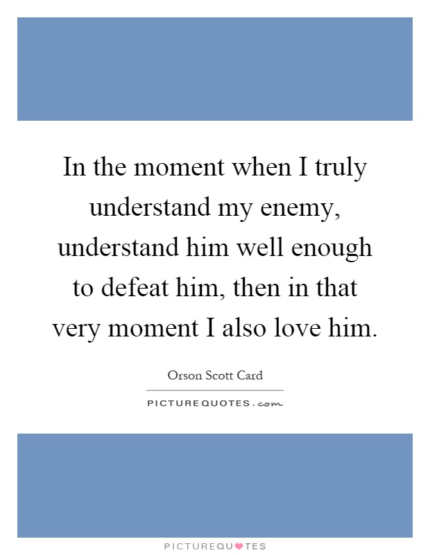 In the moment when I truly understand my enemy, understand him well enough to defeat him, then in that very moment I also love him Picture Quote #1