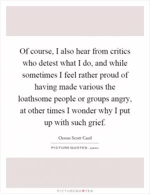 Of course, I also hear from critics who detest what I do, and while sometimes I feel rather proud of having made various the loathsome people or groups angry, at other times I wonder why I put up with such grief Picture Quote #1